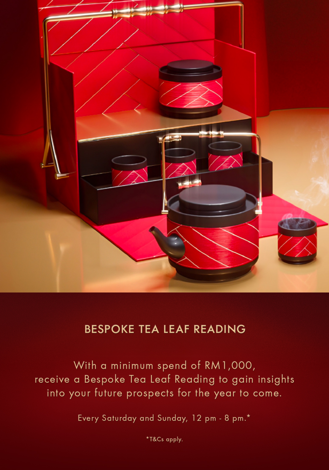 BESPOKE TEA LEAF READING - With a minimum spend of RM1,000, receive a Bespoke Tea Leaf Reading to gain insights into your future prospects for the year to come. Every Saturday and Sunday, 12 pm - 8 pm.*
*T&Cs apply.